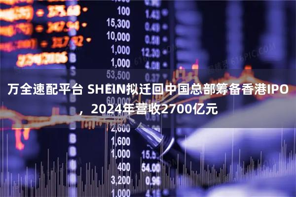 万全速配平台 SHEIN拟迁回中国总部筹备香港IPO，2024年营收2700亿元
