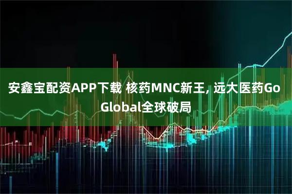 安鑫宝配资APP下载 核药MNC新王, 远大医药Go Global全球破局