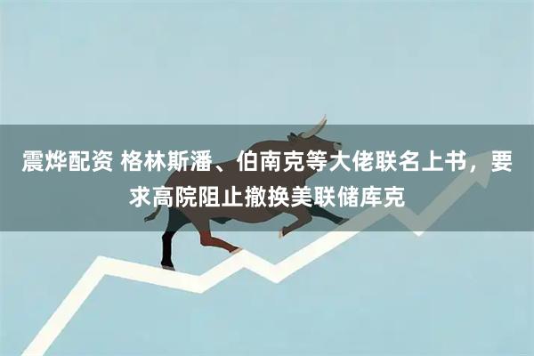 震烨配资 格林斯潘、伯南克等大佬联名上书，要求高院阻止撤换美联储库克
