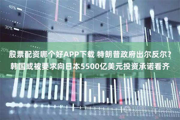 股票配资哪个好APP下载 特朗普政府出尔反尔？韩国或被要求向日本5500亿美元投资承诺看齐