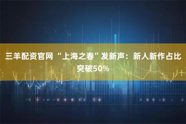 三羊配资官网 “上海之春”发新声：新人新作占比突破50%