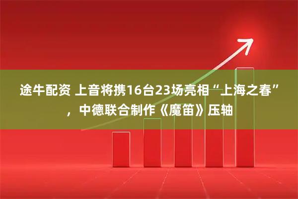途牛配资 上音将携16台23场亮相“上海之春”，中德联合制作《魔笛》压轴