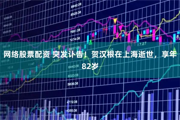 网络股票配资 突发讣告！贺汉根在上海逝世，享年82岁