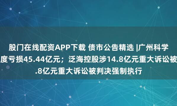 股门在线配资APP下载 债市公告精选 |广州科学城投资前三季度亏损45.44亿元；泛海控股涉14.8亿元重大诉讼被判决强制执行