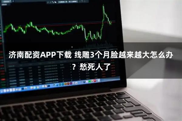 济南配资APP下载 线雕3个月脸越来越大怎么办？愁死人了