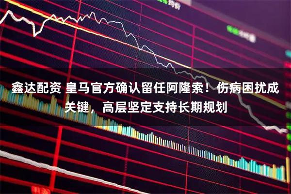 鑫达配资 皇马官方确认留任阿隆索！伤病困扰成关键，高层坚定支持长期规划