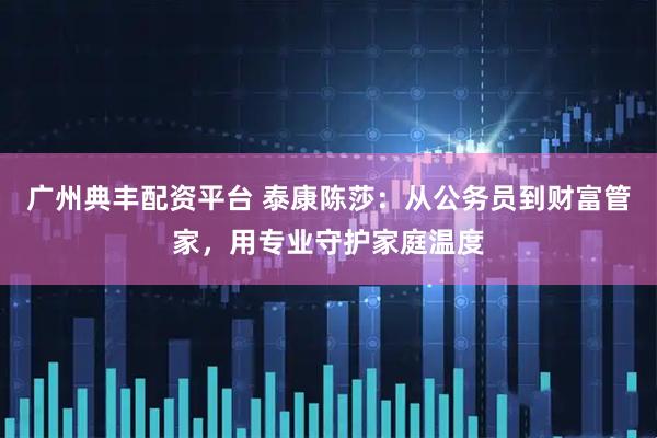 广州典丰配资平台 泰康陈莎：从公务员到财富管家，用专业守护家庭温度