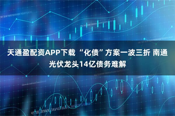 天通盈配资APP下载 “化债”方案一波三折 南通光伏龙头14亿债务难解