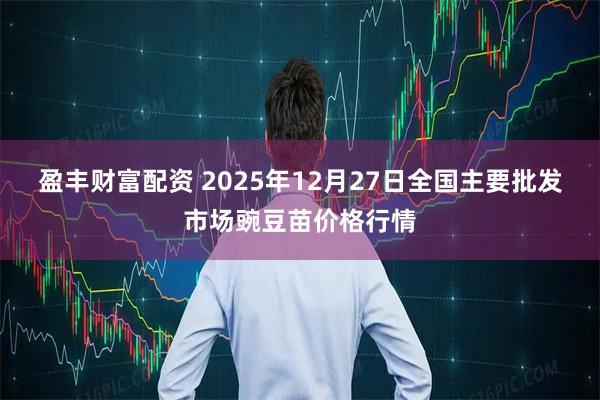 盈丰财富配资 2025年12月27日全国主要批发市场豌豆苗价格行情