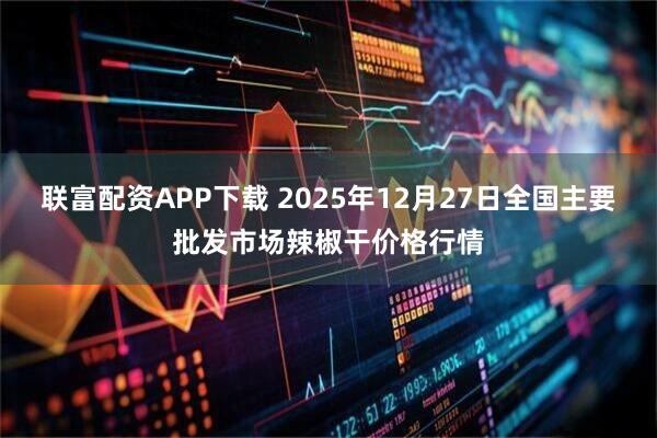 联富配资APP下载 2025年12月27日全国主要批发市场辣椒干价格行情