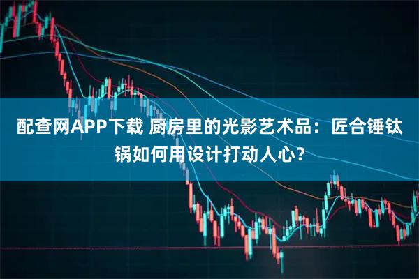 配查网APP下载 厨房里的光影艺术品：匠合锤钛锅如何用设计打动人心？