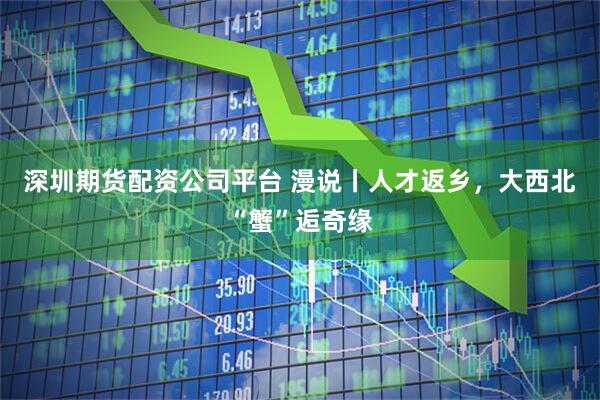 深圳期货配资公司平台 漫说丨人才返乡，大西北“蟹”逅奇缘