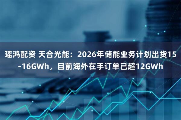 瑶鸿配资 天合光能：2026年储能业务计划出货15-16GWh，目前海外在手订单已超12GWh
