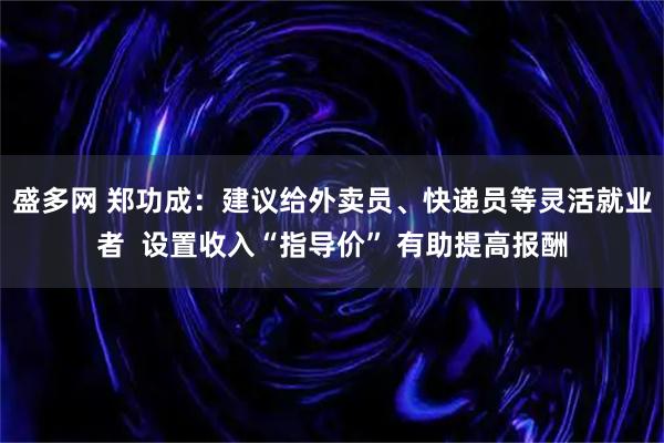 盛多网 郑功成：建议给外卖员、快递员等灵活就业者  设置收入“指导价” 有助提高报酬