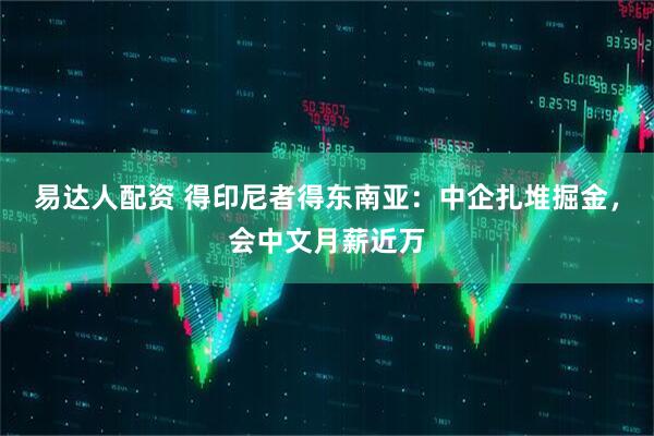 易达人配资 得印尼者得东南亚：中企扎堆掘金，会中文月薪近万