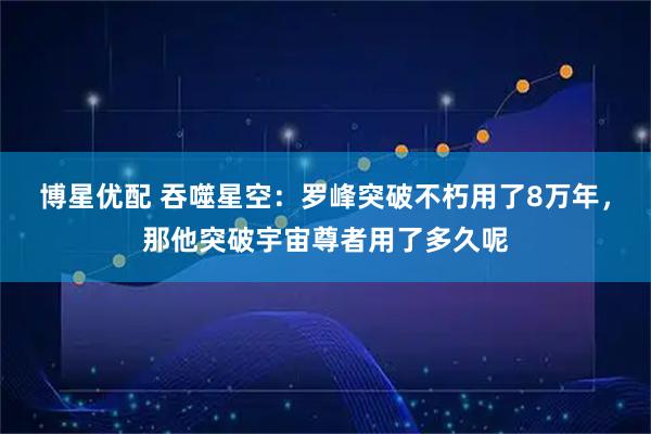 博星优配 吞噬星空：罗峰突破不朽用了8万年，那他突破宇宙尊者用了多久呢