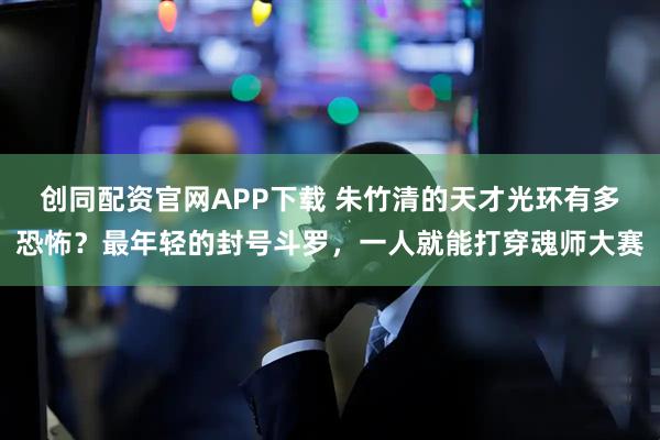 创同配资官网APP下载 朱竹清的天才光环有多恐怖？最年轻的封号斗罗，一人就能打穿魂师大赛