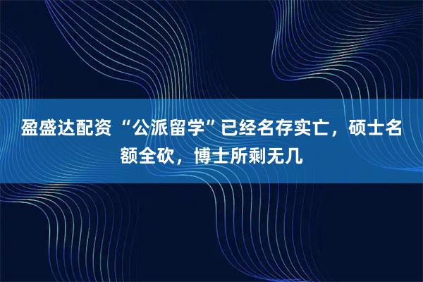 盈盛达配资 “公派留学”已经名存实亡，硕士名额全砍，博士所剩无几
