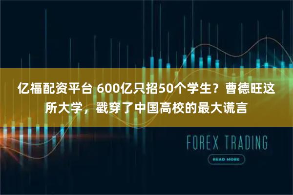 亿福配资平台 600亿只招50个学生？曹德旺这所大学，戳穿了中国高校的最大谎言
