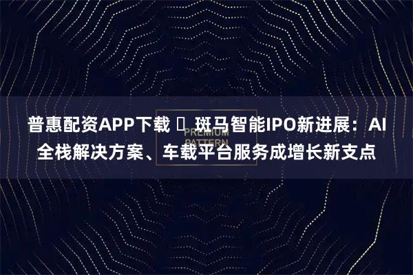 普惠配资APP下载 ​斑马智能IPO新进展：AI全栈解决方案、车载平台服务成增长新支点