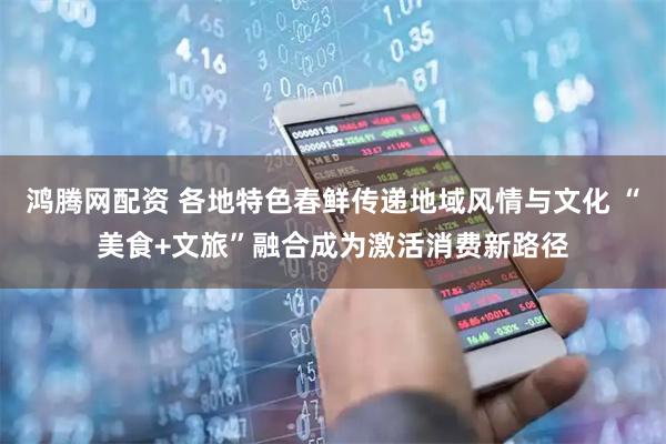 鸿腾网配资 各地特色春鲜传递地域风情与文化 “美食+文旅”融合成为激活消费新路径