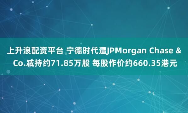 上升浪配资平台 宁德时代遭JPMorgan Chase & Co.减持约71.85万股 每股作价约660.35港元