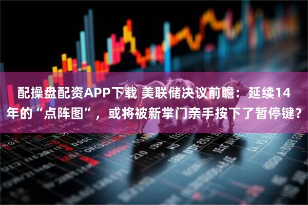 配操盘配资APP下载 美联储决议前瞻：延续14年的“点阵图”，或将被新掌门亲手按下了暂停键？