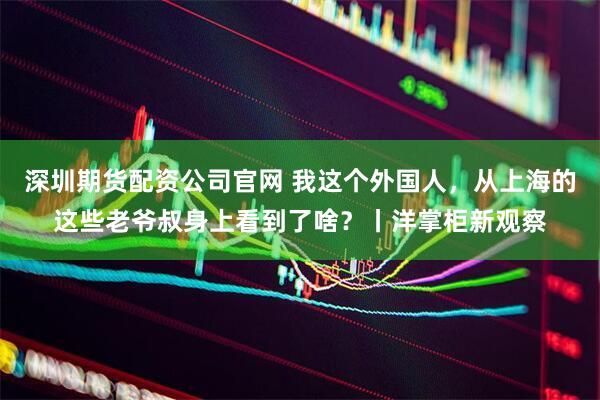 深圳期货配资公司官网 我这个外国人,从上海的这些老爷叔身上看到了啥?丨洋掌柜新观察
